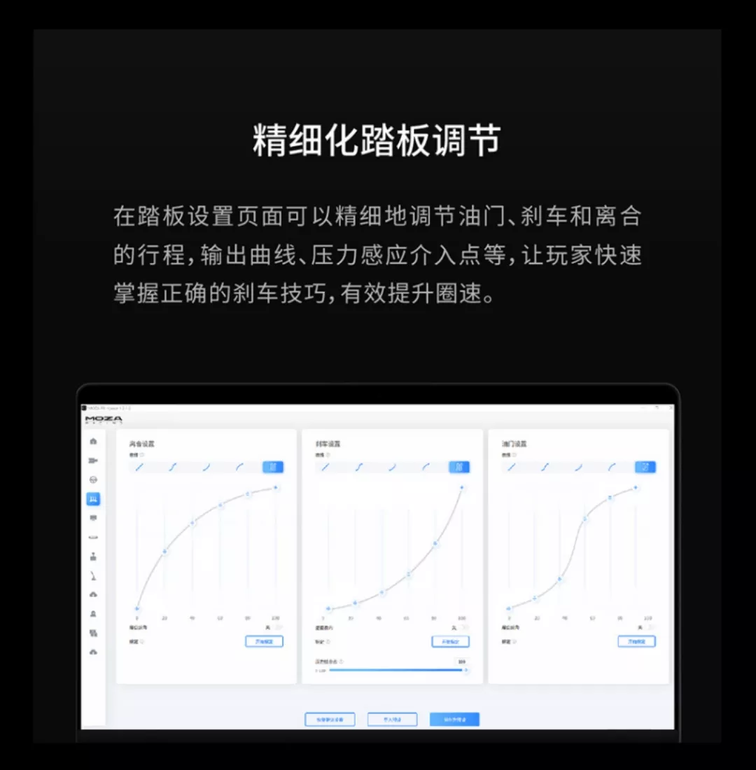 精细化踏板调节在踏板设置页面可以精细地调节油门、刹车和离合的行程,输出曲线、压力感应介入点等,让玩家快速掌握正确的刹车技巧,有效提升圈速。MOZA