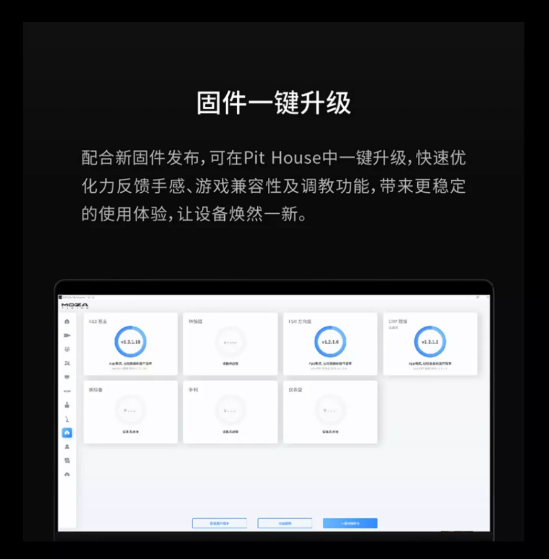 固件一键升级配合新固件发布,可在Pit House中一键升级,快速优化力反馈感、游戏兼容性及调教功能,带来更稳定的使用体验,让设备焕然一新。手