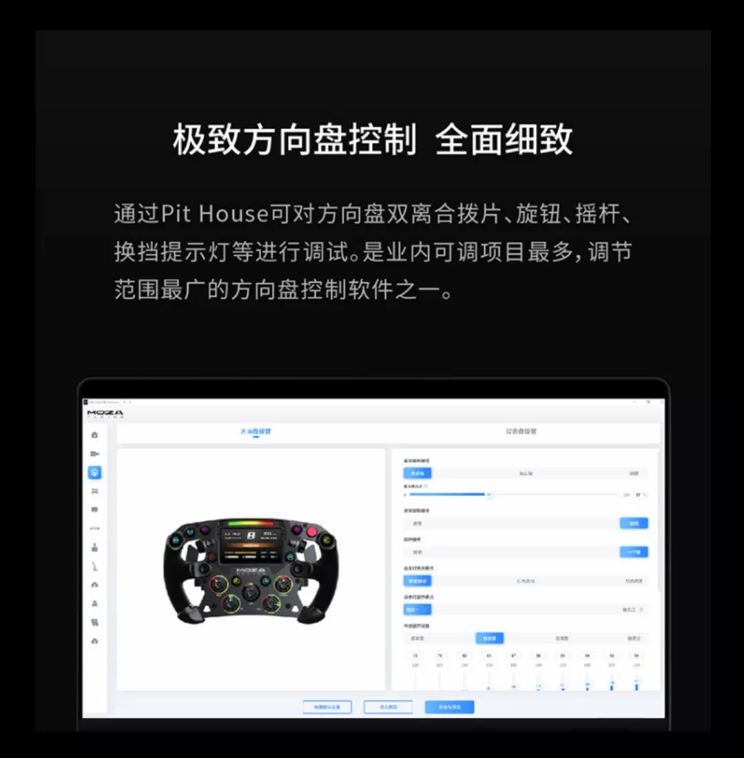 极致方向盘控制 全面细致通过Pit House可对方向盘双离合拨片、旋钮、摇杆、换挡提示灯等进行调试。是业内可调项目最多,调节范围最的方向盘控制软件之一。MOZA