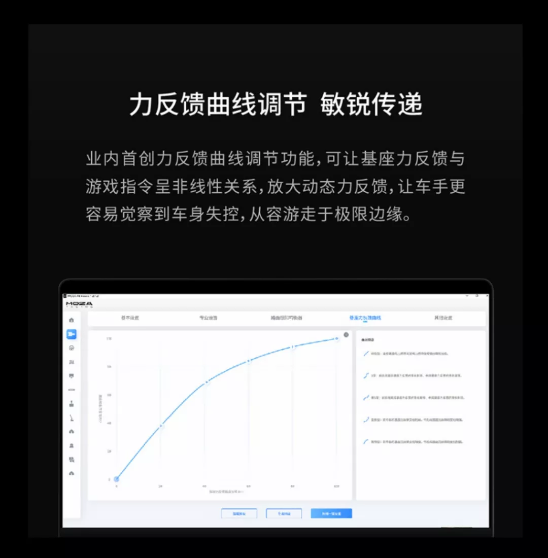 反馈调节 敏锐传递业内首创力反馈曲线调节功能,可让基座力反馈与游戏指令呈非线性关系,放大动态力反馈,让车手更容易觉察到车身失控,从容游走于极限边缘。MOZA力曲线