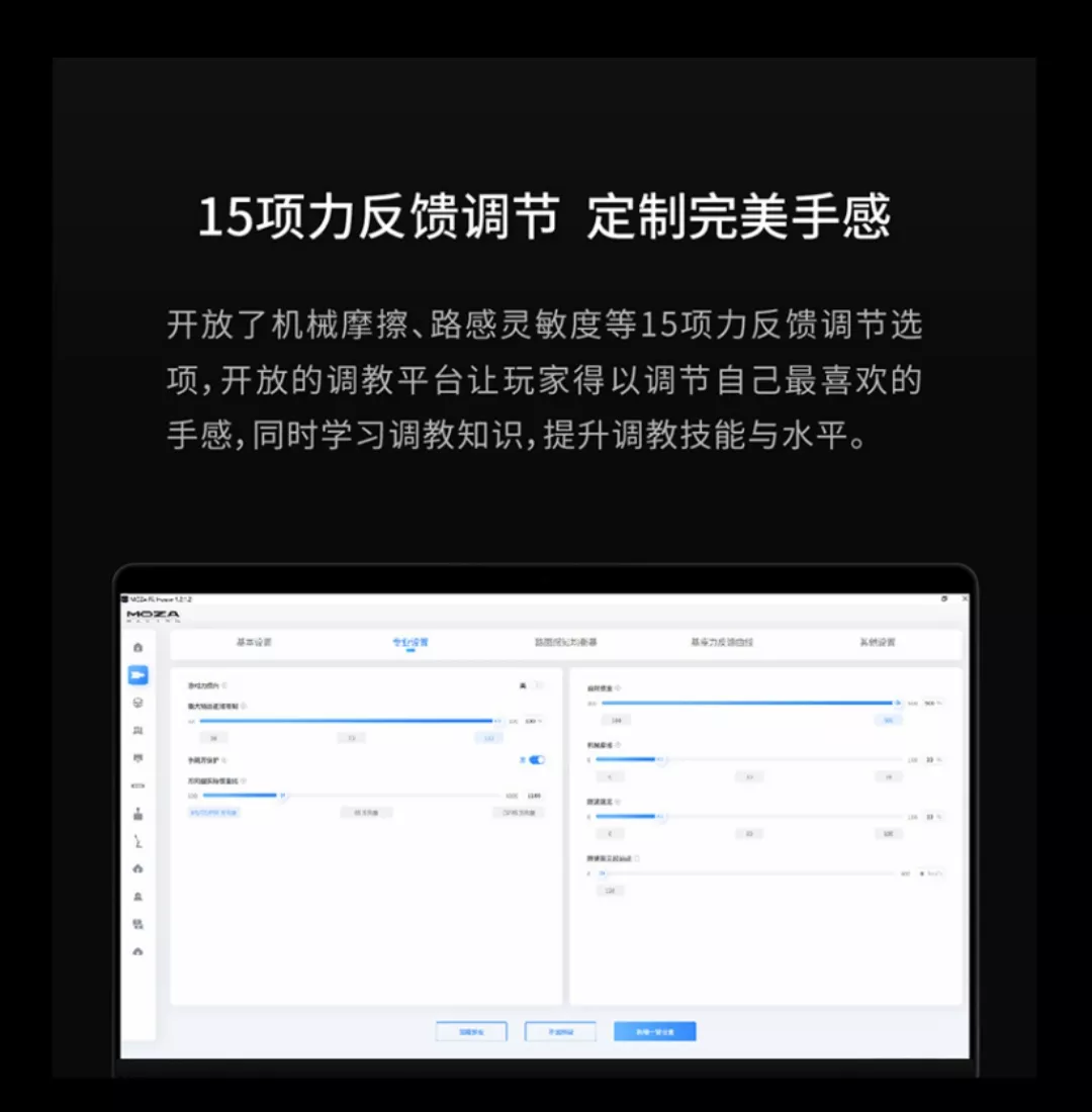 15力反馈调节 定制完美手感开放了机械摩擦路感灵敏度等15项力反馈调节选项 开放的调教平台让玩家得以调节自己最喜欢的手感,同时学习调教知识,提升调教技能与水平。MOZA